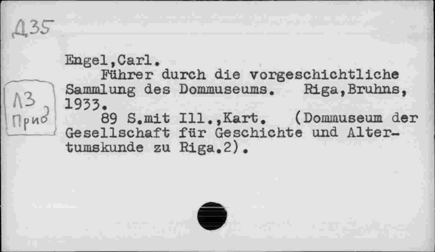 ﻿дзг
Engel,Carl.
Führer durch die vorgeschichtliche Sammlung des Dommuseums. Riga,Bruhns, 1933.
89 S.mit Ill.,Kart. (Dommuseum der Gesellschaft für Geschichte und Altertumskunde zu Riga.2).